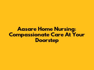 Aasare Home Nursing: Compassionate Care At Your Doorstep