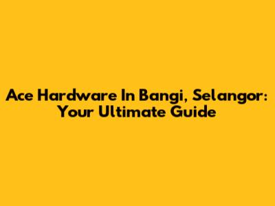 Ace Hardware In Bangi, Selangor: Your Ultimate Guide