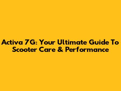 Activa 7G: Your Ultimate Guide To Scooter Care & Performance