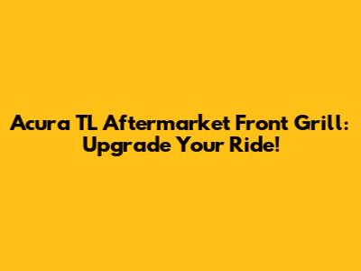 Acura TL Aftermarket Front Grill: Upgrade Your Ride!