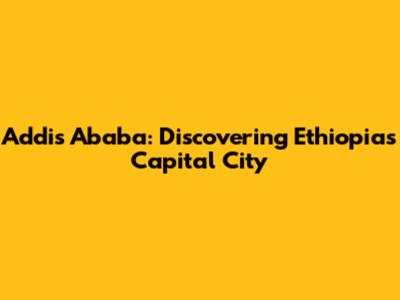 Addis Ababa: Discovering Ethiopia's Capital City