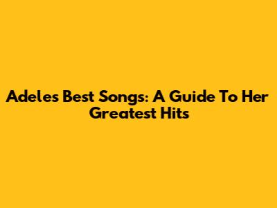 Adele's Best Songs: A Guide To Her Greatest Hits