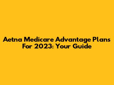 Aetna Medicare Advantage Plans For 2023: Your Guide