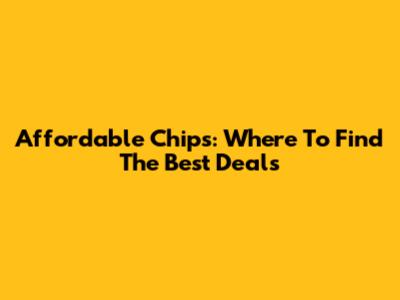 Affordable Chips: Where To Find The Best Deals