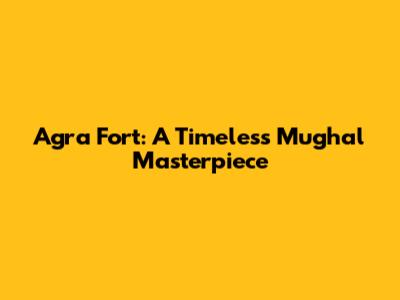 Agra Fort: A Timeless Mughal Masterpiece