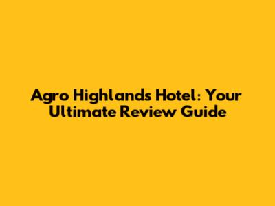 Agro Highlands Hotel: Your Ultimate Review Guide