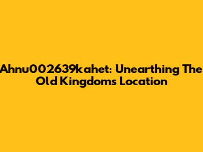 Ahnu002639kahet: Unearthing The Old Kingdom's Location