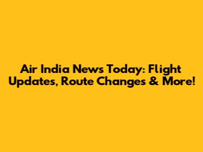 Air India News Today: Flight Updates, Route Changes & More!