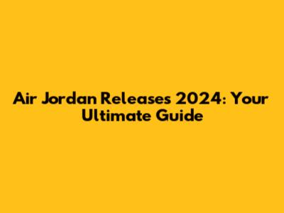 Air Jordan Releases 2024: Your Ultimate Guide