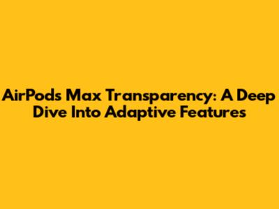 AirPods Max Transparency: A Deep Dive Into Adaptive Features