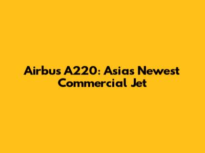 Airbus A220: Asia's Newest Commercial Jet