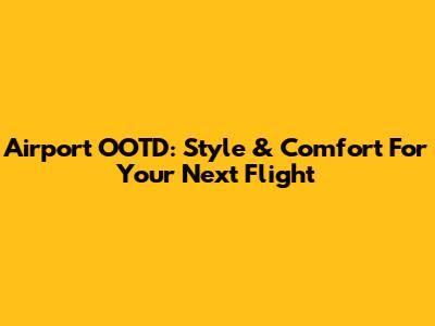 Airport OOTD: Style & Comfort For Your Next Flight