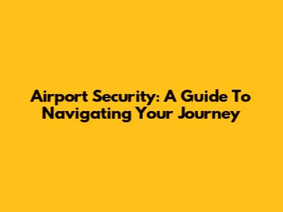 Airport Security: A Guide To Navigating Your Journey