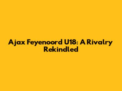 Ajax Feyenoord U18: A Rivalry Rekindled