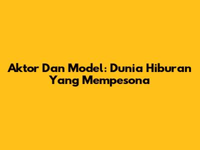 Aktor Dan Model: Dunia Hiburan Yang Mempesona
