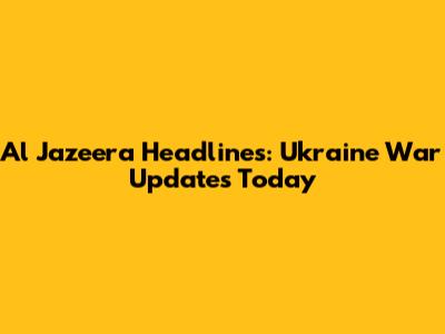 Al Jazeera Headlines: Ukraine War Updates Today