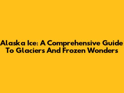 Alaska Ice: A Comprehensive Guide To Glaciers And Frozen Wonders