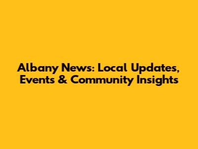 Albany News: Local Updates, Events & Community Insights