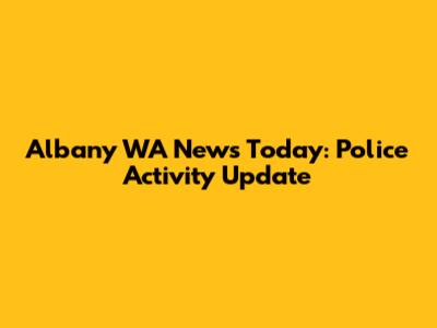 Albany WA News Today: Police Activity Update