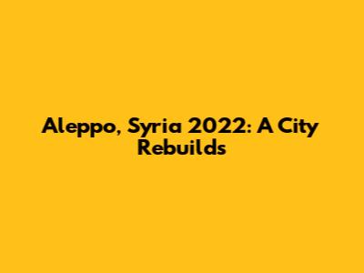 Aleppo, Syria 2022: A City Rebuilds