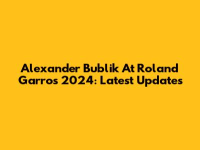 Alexander Bublik At Roland Garros 2024: Latest Updates