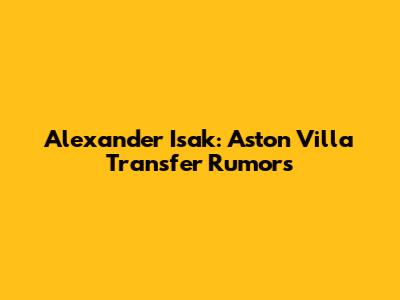 Alexander Isak: Aston Villa Transfer Rumors