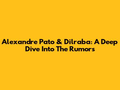 Alexandre Pato & Dilraba: A Deep Dive Into The Rumors