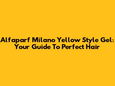 Alfaparf Milano Yellow Style Gel: Your Guide To Perfect Hair