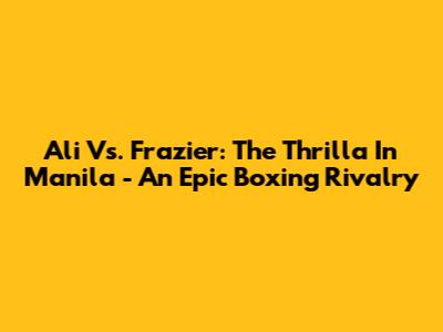 Ali Vs. Frazier: The Thrilla In Manila - An Epic Boxing Rivalry