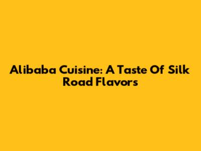 Alibaba Cuisine: A Taste Of Silk Road Flavors