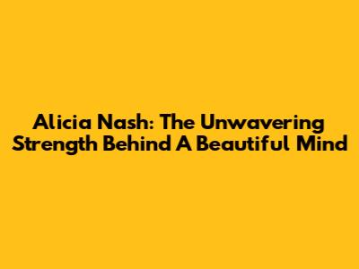 Alicia Nash: The Unwavering Strength Behind A Beautiful Mind