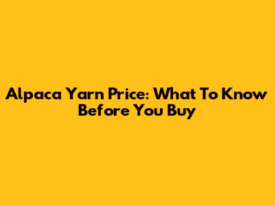 Alpaca Yarn Price: What To Know Before You Buy
