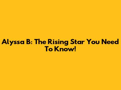 Alyssa B: The Rising Star You Need To Know!
