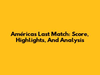 América's Last Match: Score, Highlights, And Analysis