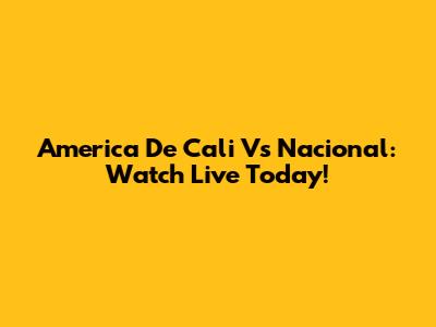 America De Cali Vs Nacional: Watch Live Today!