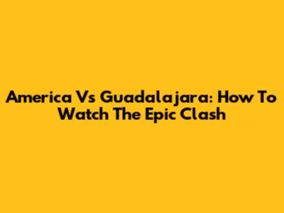 America Vs Guadalajara: How To Watch The Epic Clash