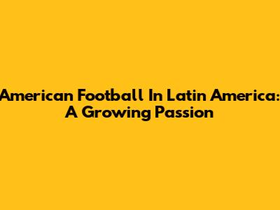 American Football In Latin America: A Growing Passion