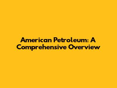 American Petroleum: A Comprehensive Overview