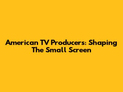 American TV Producers: Shaping The Small Screen