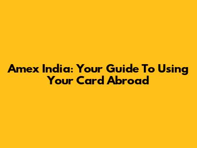 Amex India: Your Guide To Using Your Card Abroad