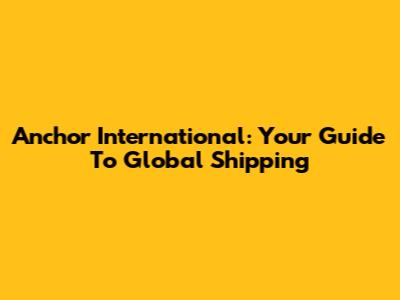 Anchor International: Your Guide To Global Shipping
