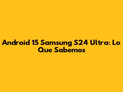 Android 15 Samsung S24 Ultra: Lo Que Sabemos