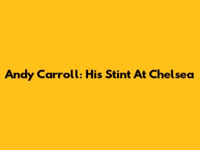 Andy Carroll: His Stint At Chelsea