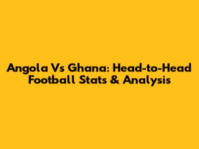 Angola Vs Ghana: Head-to-Head Football Stats & Analysis