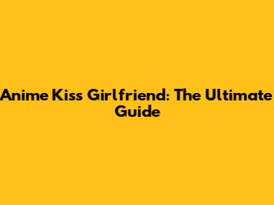 Anime Kiss Girlfriend: The Ultimate Guide