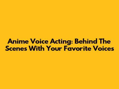 Anime Voice Acting: Behind The Scenes With Your Favorite Voices