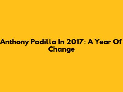Anthony Padilla In 2017: A Year Of Change