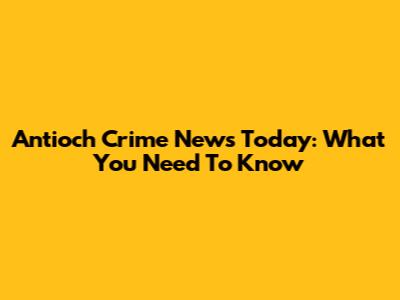 Antioch Crime News Today: What You Need To Know