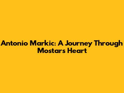 Antonio Markic: A Journey Through Mostar's Heart