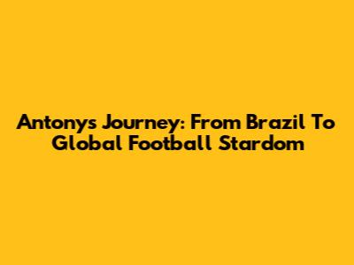 Antony's Journey: From Brazil To Global Football Stardom